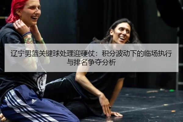 辽宁男篮关键球处理迎硬仗：积分波动下的临场执行与排名争夺分析